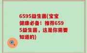 6595益生菌(宝宝健康必备！推荐6595益生菌，这是你需要知道的)