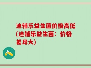 迪辅乐益生菌价格高低(迪辅乐益生菌：价格差异大)