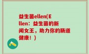 益生菌ellen(Ellen：益生菌的新闻女王，助力你的肠道健康！)