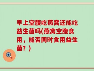 早上空腹吃燕窝还能吃益生菌吗(燕窝空腹食用，能否同时食用益生菌？)