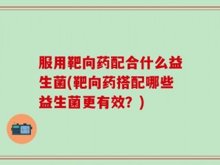 服用靶向药配合什么益生菌(靶向药搭配哪些益生菌更有效？)