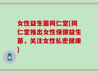 女性益生菌同仁堂(同仁堂推出女性保健益生菌，关注女性私密健康)