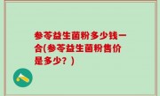参苓益生菌粉多少钱一合(参苓益生菌粉售价是多少？)