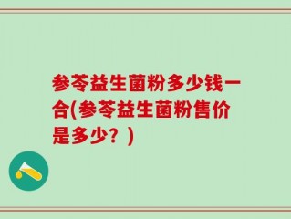 参苓益生菌粉多少钱一合(参苓益生菌粉售价是多少？)