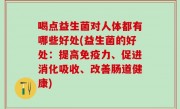 喝点益生菌对人体都有哪些好处(益生菌的好处：提高免疫力、促进消化吸收、改善肠道健康)
