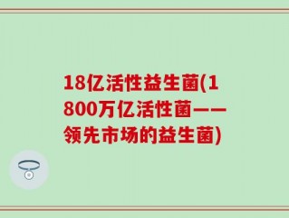 18亿活性益生菌(1800万亿活性菌——领先市场的益生菌)