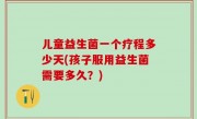 儿童益生菌一个疗程多少天(孩子服用益生菌需要多久？)