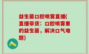 益生菌口腔喷雾直播(直播带货：口腔喷雾里的益生菌，解决口气难题)