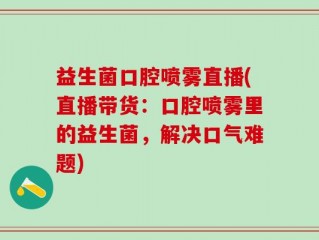 益生菌口腔喷雾直播(直播带货：口腔喷雾里的益生菌，解决口气难题)