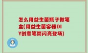 怎么用益生菌瓶子做笔盒(用益生菌容器DIY创意笔筒闪亮登场)