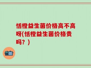 恬橙益生菌价格高不高呀(恬橙益生菌价格贵吗？)