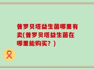 普罗贝塔益生菌哪里有卖(普罗贝塔益生菌在哪里能购买？)