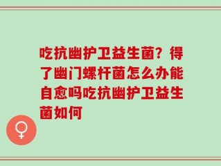 吃抗幽护卫益生菌？得了幽门螺杆菌怎么办能自愈吗吃抗幽护卫益生菌如何