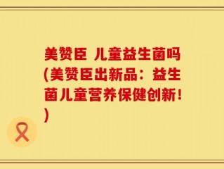 美赞臣 儿童益生菌吗(美赞臣出新品：益生菌儿童营养保健创新！)