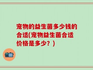 宠物的益生菌多少钱的合适(宠物益生菌合适价格是多少？)