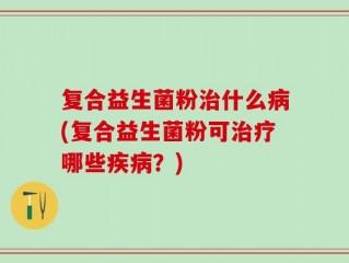 复合益生菌粉治什么病(复合益生菌粉可治疗哪些疾病？)