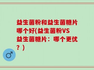益生菌粉和益生菌糖片哪个好(益生菌粉VS益生菌糖片：哪个更优？)