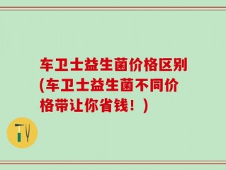 车卫士益生菌价格区别(车卫士益生菌不同价格带让你省钱！)
