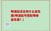 喝酒后适合和什么益生菌(喝酒后可搭配哪些益生菌？)