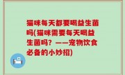 猫咪每天都要喝益生菌吗(猫咪需要每天喝益生菌吗？——宠物饮食必备的小妙招)