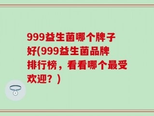 999益生菌哪个牌子好(999益生菌品牌排行榜，看看哪个最受欢迎？)