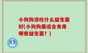 小狗狗该吃什么益生菌好(小狗狗最适合食用哪些益生菌？)