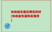 协和益生菌在哪买的好(协和益生菌购买推荐)