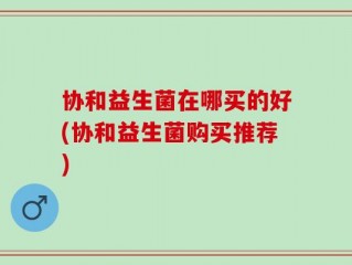 协和益生菌在哪买的好(协和益生菌购买推荐)