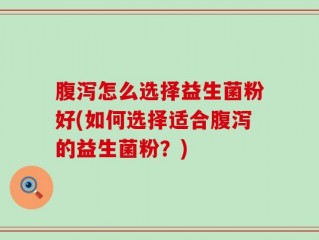 腹泻怎么选择益生菌粉好(如何选择适合腹泻的益生菌粉？)