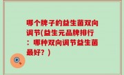 哪个牌子的益生菌双向调节(益生元品牌排行：哪种双向调节益生菌最好？)
