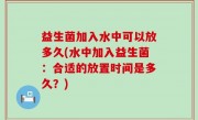 益生菌加入水中可以放多久(水中加入益生菌：合适的放置时间是多久？)