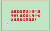 儿童益生菌国内哪个牌子好？比较国内几个知名儿童益生菌品牌？