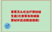 香蕉怎么吃治疗便秘益生菌(吃香蕉有助缓解便秘并促进肠道健康)
