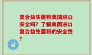 复合益生菌粉美国进口安全吗？了解美国进口复合益生菌粉的安全性？