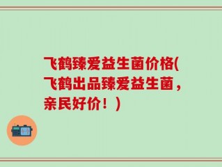 飞鹤臻爱益生菌价格(飞鹤出品臻爱益生菌，亲民好价！)