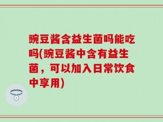 豌豆酱含益生菌吗能吃吗(豌豆酱中含有益生菌，可以加入日常饮食中享用)