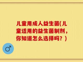 儿童用成人益生菌(儿童适用的益生菌制剂，你知道怎么选择吗？)