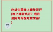 吃益生菌晚上睡觉冒汗(晚上睡觉出汗？或许是因为你在吃益生菌！)