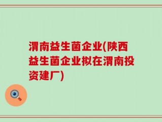 渭南益生菌企业(陕西益生菌企业拟在渭南投资建厂)