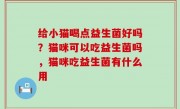 给小猫喝点益生菌好吗？猫咪可以吃益生菌吗，猫咪吃益生菌有什么用