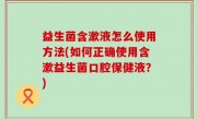益生菌含漱液怎么使用方法(如何正确使用含漱益生菌口腔保健液？)