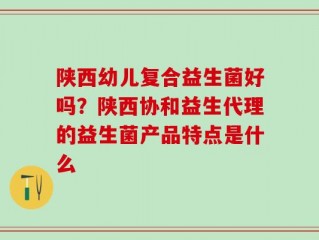 陕西幼儿复合益生菌好吗？陕西协和益生代理的益生菌产品特点是什么