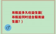 吊瓶后多久吃益生菌(吊瓶后何时适合服用益生菌？)