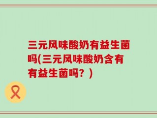 三元风味酸奶有益生菌吗(三元风味酸奶含有有益生菌吗？)