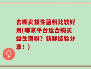 去哪卖益生菌粉比较好用(哪家平台适合购买益生菌粉？新鲜经验分享！)
