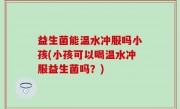益生菌能温水冲服吗小孩(小孩可以喝温水冲服益生菌吗？)