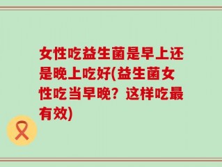 女性吃益生菌是早上还是晚上吃好(益生菌女性吃当早晚？这样吃最有效)