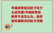 母猫绝育后拉肚子吃什么益生菌(母猫绝育后肠胃不适怎么办，推荐益生菌解决拉肚子问题)