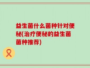 益生菌什么菌种针对便秘(治疗便秘的益生菌菌种推荐)