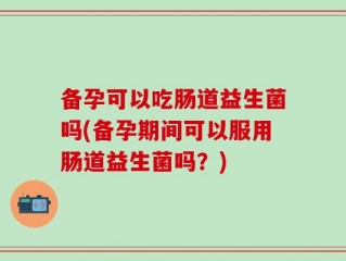 备孕可以吃肠道益生菌吗(备孕期间可以服用肠道益生菌吗？)